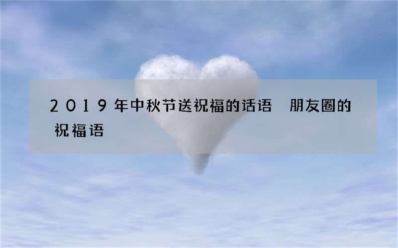 2019年中秋节送祝福的话语 朋友圈的祝福语
